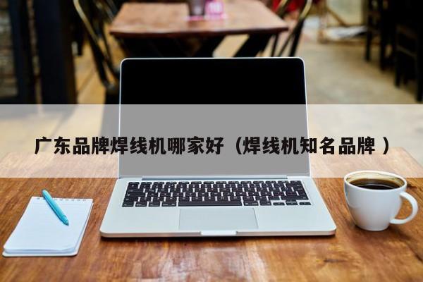 廣東品牌焊線機哪家好（焊線機知名品牌 ）